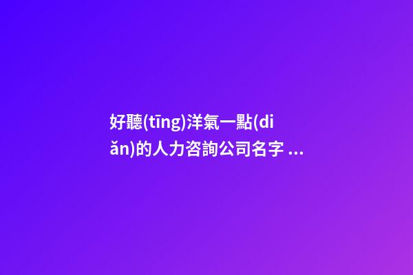 好聽(tīng)洋氣一點(diǎn)的人力咨詢公司名字 用這批字必然好看